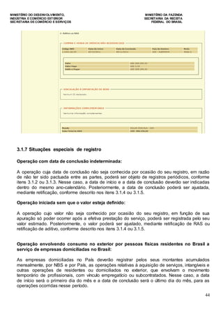 MINISTÉRIO DO DESENVOLVIMENTO, MINISTÉRIO DA FAZENDA
INDÚSTRIA E COMÉRCIO EXTERIOR SECRETARIA DA RECEITA
SECRETARIA DE COMÉRCIO E SERVIÇOS FEDERAL DO BRASIL
44
3.1.7 Situações especiais de registro
Operação com data de conclusão indeterminada:
A operação cuja data de conclusão não seja conhecida por ocasião do seu registro, em razão
de não ter sido pactuada entre as partes, poderá ser objeto de registros periódicos, conforme
itens 3.1.2 ou 3.1.3. Nesse caso, a data de início e a data de conclusão deverão ser indicadas
dentro do mesmo ano-calendário. Posteriormente, a data de conclusão poderá ser ajustada,
mediante retificação, conforme descrito nos itens 3.1.4 ou 3.1.5.
Operação iniciada sem que o valor esteja definido:
A operação cujo valor não seja conhecido por ocasião do seu registro, em função de sua
apuração só poder ocorrer após a efetiva prestação do serviço, poderá ser registrada pelo seu
valor estimado. Posteriormente, o valor poderá ser ajustado, mediante retificação de RAS ou
retificação de aditivo, conforme descrito nos itens 3.1.4 ou 3.1.5.
Operação envolvendo consumo no exterior por pessoas físicas residentes no Brasil a
serviço de empresas domiciliadas no Brasil:
As empresas domiciliadas no País deverão registrar pelos seus montantes acumulados
mensalmente, por NBS e por País, as operações relativas à aquisição de serviços, intangíveis e
outras operações de residentes ou domiciliados no exterior, que envolvam o movimento
temporário de profissionais, com vínculo empregatício ou subcontratados. Nesse caso, a data
de início será o primeiro dia do mês e a data de conclusão será o último dia do mês, para as
operações ocorridas nesse período.
 