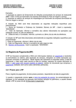 MINISTÉRIO DO DESENVOLVIMENTO, MINISTÉRIO DA FAZENDA
INDÚSTRIA E COMÉRCIO EXTERIOR SECRETARIA DA RECEITA
SECRETARIA DE COMÉRCIO E SERVIÇOS FEDERAL DO BRASIL
45
Exemplos:
1- aquisição no exterior de fornecimento de refeições acompanhado de serviços de restaurante
(NBS 1.0301.10.00) por funcionário de empresa domiciliada no País em viagem a serviço.
2- aquisição no exterior de serviços de hospedagem por funcionário de empresa domiciliada no
País em viagem a serviço.
A inclusão do RAS será feita observadas as seguintes instruções específicas para
preenchimento:
I – Nome do Vendedor e Endereço do Vendedor, Número do NIF - inserir a expressão:
“DIVERSOS”;
II – Valor da Operação: informar a somatório dos valores relacionados às operações cuja
realização ocorreu no mês de referência;
III – Datas de Início e Conclusão: informar o primeiro e o último dia do mês de referência.
A inclusão do RP será feita observadas adicionalmente as seguintes instruções específicas para
preenchimento:
I – Data do Pagamento: informar o último dia do mês;
II – Valor do Pagamento: informar o somatório do valor pago no mês;
III – Número do Documento, inserir a expressão: “DIVERSOS”.
3.2 Registro de Pagamento (RP)
O RP do Siscoserv complementa o RAS com informações relativas ao pagamento a residentes
ou domiciliados no exterior, pela aquisição de serviços, intangíveis ou outras operações que
produzam variações no patrimônio. Neste registro são solicitados os seguintes dados: a data de
pagamento, o valor pago (valor parcial ou total do contrato, expresso na moeda informada no
RAS), o valor pago com recurso mantido no exterior, número do documento que comprove o
pagamento realizado, bem como outros elementos pertinentes.
3.2.1 Prazos para o RP
Para o registro de pagamento, há dois prazos possíveis, dependendo da data de pagamento:
1) quando o pagamento ocorrer após o início da prestação de serviço, da comercialização de
intangível, ou da realização da operação que produza variação no patrimônio, o usuário deverá
efetuar o RP no prazo de até 30 dias após o pagamento.
 