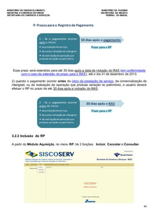 MINISTÉRIO DO DESENVOLVIMENTO, MINISTÉRIO DA FAZENDA
INDÚSTRIA E COMÉRCIO EXTERIOR SECRETARIA DA RECEITA
SECRETARIA DE COMÉRCIO E SERVIÇOS FEDERAL DO BRASIL
46
Esse prazo será estendido para até 30 dias após a data de inclusão do RAS (em conformidade
com o caso de extensão do prazo para o RAS), até o dia 31 de dezembro de 2013.
2) quando o pagamento ocorrer antes do início da prestação de serviço, da comercialização de
intangível, ou da realização da operação que produza variação no patrimônio, o usuário deverá
efetuar o RP no prazo de até 30 dias após a inclusão do RAS.
3.2.2 Inclusão do RP
A partir do Módulo Aquisição, no menu RP, há 3 funções: Incluir, Cancelar e Consultar.
 