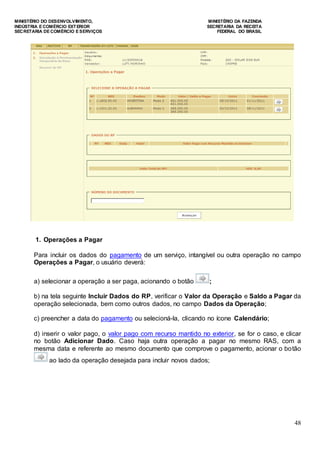 MINISTÉRIO DO DESENVOLVIMENTO, MINISTÉRIO DA FAZENDA
INDÚSTRIA E COMÉRCIO EXTERIOR SECRETARIA DA RECEITA
SECRETARIA DE COMÉRCIO E SERVIÇOS FEDERAL DO BRASIL
48
1. Operações a Pagar
Para incluir os dados do pagamento de um serviço, intangível ou outra operação no campo
Operações a Pagar, o usuário deverá:
a) selecionar a operação a ser paga, acionando o botão ;
b) na tela seguinte Incluir Dados do RP, verificar o Valor da Operação e Saldo a Pagar da
operação selecionada, bem como outros dados, no campo Dados da Operação;
c) preencher a data do pagamento ou selecioná-la, clicando no ícone Calendário;
d) inserir o valor pago, o valor pago com recurso mantido no exterior, se for o caso, e clicar
no botão Adicionar Dado. Caso haja outra operação a pagar no mesmo RAS, com a
mesma data e referente ao mesmo documento que comprove o pagamento, acionar o botão
ao lado da operação desejada para incluir novos dados;
 