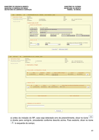MINISTÉRIO DO DESENVOLVIMENTO, MINISTÉRIO DA FAZENDA
INDÚSTRIA E COMÉRCIO EXTERIOR SECRETARIA DA RECEITA
SECRETARIA DE COMÉRCIO E SERVIÇOS FEDERAL DO BRASIL
49
e) antes da inclusão do RP, caso seja detectado erro de preenchimento, clicar no ícone
à direita para corrigi-lo, procedendo conforme descrito acima. Para excluí-lo, clicar no ícone
à esquerda do campo;
 