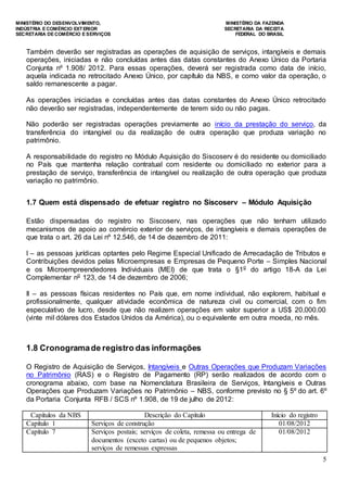MINISTÉRIO DO DESENVOLVIMENTO, MINISTÉRIO DA FAZENDA
INDÚSTRIA E COMÉRCIO EXTERIOR SECRETARIA DA RECEITA
SECRETARIA DE COMÉRCIO E SERVIÇOS FEDERAL DO BRASIL
5
Também deverão ser registradas as operações de aquisição de serviços, intangíveis e demais
operações, iniciadas e não concluídas antes das datas constantes do Anexo Único da Portaria
Conjunta nº 1.908/ 2012. Para essas operações, deverá ser registrada como data de início,
aquela indicada no retrocitado Anexo Único, por capítulo da NBS, e como valor da operação, o
saldo remanescente a pagar.
As operações iniciadas e concluídas antes das datas constantes do Anexo Único retrocitado
não deverão ser registradas, independentemente de terem sido ou não pagas.
Não poderão ser registradas operações previamente ao início da prestação do serviço, da
transferência do intangível ou da realização de outra operação que produza variação no
patrimônio.
A responsabilidade do registro no Módulo Aquisição do Siscoserv é do residente ou domiciliado
no País que mantenha relação contratual com residente ou domiciliado no exterior para a
prestação de serviço, transferência de intangível ou realização de outra operação que produza
variação no patrimônio.
1.7 Quem está dispensado de efetuar registro no Siscoserv – Módulo Aquisição
Estão dispensadas do registro no Siscoserv, nas operações que não tenham utilizado
mecanismos de apoio ao comércio exterior de serviços, de intangíveis e demais operações de
que trata o art. 26 da Lei nº 12.546, de 14 de dezembro de 2011:
I – as pessoas jurídicas optantes pelo Regime Especial Unificado de Arrecadação de Tributos e
Contribuições devidos pelas Microempresas e Empresas de Pequeno Porte – Simples Nacional
e os Microempreendedores Individuais (MEI) de que trata o §1o
do artigo 18-A da Lei
Complementar no
123, de 14 de dezembro de 2006;
II – as pessoas físicas residentes no País que, em nome individual, não explorem, habitual e
profissionalmente, qualquer atividade econômica de natureza civil ou comercial, com o fim
especulativo de lucro, desde que não realizem operações em valor superior a US$ 20,000.00
(vinte mil dólares dos Estados Unidos da América), ou o equivalente em outra moeda, no mês.
1.8 Cronogramade registro das informações
O Registro de Aquisição de Serviços, Intangíveis e Outras Operações que Produzam Variações
no Patrimônio (RAS) e o Registro de Pagamento (RP) serão realizados de acordo com o
cronograma abaixo, com base na Nomenclatura Brasileira de Serviços, Intangíveis e Outras
Operações que Produzam Variações no Patrimônio – NBS, conforme previsto no § 5º do art. 6º
da Portaria Conjunta RFB / SCS nº 1.908, de 19 de julho de 2012:
Capítulos da NBS Descrição do Capítulo Início do registro
Capítulo 1 Serviços de construção 01/08/2012
Capítulo 7 Serviços postais; serviços de coleta, remessa ou entrega de
documentos (exceto cartas) ou de pequenos objetos;
serviços de remessas expressas
01/08/2012
 
