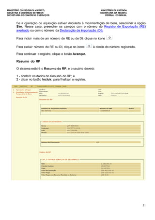 MINISTÉRIO DO DESENVOLVIMENTO, MINISTÉRIO DA FAZENDA
INDÚSTRIA E COMÉRCIO EXTERIOR SECRETARIA DA RECEITA
SECRETARIA DE COMÉRCIO E SERVIÇOS FEDERAL DO BRASIL
51
Se a operação de aquisição estiver vinculada à movimentação de bens, selecionar a opção
Sim. Nesse caso, preencher os campos com o número do Registro de Exportação (RE)
averbado ou com o número da Declaração de Importação (DI).
Para incluir mais de um número de RE ou de DI, clique no ícone
Para excluir número de RE ou DI, clique no ícone à direita do número registrado.
Para continuar o registro, clique o botão Avançar.
Resumo do RP
O sistema exibirá o Resumo do RP, e o usuário deverá:
1 - conferir os dados do Resumo do RP; e
2 - clicar no botão Incluir, para finalizar o registro.
 