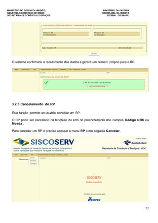 MINISTÉRIO DO DESENVOLVIMENTO, MINISTÉRIO DA FAZENDA
INDÚSTRIA E COMÉRCIO EXTERIOR SECRETARIA DA RECEITA
SECRETARIA DE COMÉRCIO E SERVIÇOS FEDERAL DO BRASIL
52
O sistema confirmará o recebimento dos dados e gerará um número próprio para o RP.
3.2.3 Cancelamento do RP
Esta função permite ao usuário cancelar um RP.
O RP pode ser cancelado na hipótese de erro no preenchimento dos campos Código NBS ou
Moeda .
Para cancelar um RP é preciso acessar o menu RP e em seguida Cancelar.
 