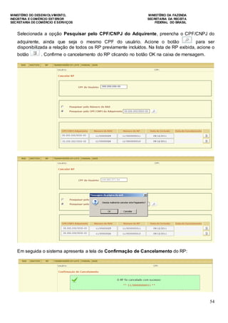 MINISTÉRIO DO DESENVOLVIMENTO, MINISTÉRIO DA FAZENDA
INDÚSTRIA E COMÉRCIO EXTERIOR SECRETARIA DA RECEITA
SECRETARIA DE COMÉRCIO E SERVIÇOS FEDERAL DO BRASIL
54
Selecionada a opção Pesquisar pelo CPF/CNPJ do Adquirente, preencha o CPF/CNPJ do
adquirente, ainda que seja o mesmo CPF do usuário. Acione o botão para ser
disponibilizada a relação de todos os RP previamente incluídos. Na lista de RP exibida, acione o
botão . Confirme o cancelamento do RP clicando no botão OK na caixa de mensagem.
Em seguida o sistema apresenta a tela de Confirmação de Cancelamento do RP:
 