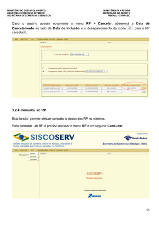 MINISTÉRIO DO DESENVOLVIMENTO, MINISTÉRIO DA FAZENDA
INDÚSTRIA E COMÉRCIO EXTERIOR SECRETARIA DA RECEITA
SECRETARIA DE COMÉRCIO E SERVIÇOS FEDERAL DO BRASIL
55
Caso o usuário acesse novamente o menu RP > Cancelar, observará a Data de
Cancelamento ao lado da Data de Inclusão e o desaparecimento do ícone para o RP
cancelado.
3.2.4 Consulta ao RP
Esta função permite efetuar consulta a dados dos RP no sistema.
Para consultar um RP é preciso acessar o menu RP e em seguida Consultar.
 