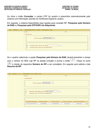 MINISTÉRIO DO DESENVOLVIMENTO, MINISTÉRIO DA FAZENDA
INDÚSTRIA E COMÉRCIO EXTERIOR SECRETARIA DA RECEITA
SECRETARIA DE COMÉRCIO E SERVIÇOS FEDERAL DO BRASIL
56
Ao clicar o botão Consultar, o campo CPF do usuário é preenchido automaticamente pelo
sistema com informação advinda do Certificado Digital do usuário.
Em seguida, o sistema disponibiliza duas opções para consultar RP: Pesquisar pelo Número
do RAS ou Pesquisar pelo CPF/CNPJ do Adquirente.
Se o usuário selecionar a opção Pesquisar pelo Número do RAS, deverá preencher o campo
com o número do RAS cujo RP se deseja consultar e acione o botão . Clique no ícone
à direita do respectivo Número do RP a ser consultado. Em seguida será exibida a tela
Resumo do RP.
 
