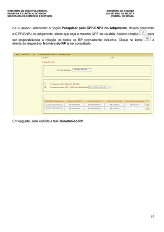 MINISTÉRIO DO DESENVOLVIMENTO, MINISTÉRIO DA FAZENDA
INDÚSTRIA E COMÉRCIO EXTERIOR SECRETARIA DA RECEITA
SECRETARIA DE COMÉRCIO E SERVIÇOS FEDERAL DO BRASIL
57
Se o usuário selecionar a opção Pesquisar pelo CPF/CNPJ do Adquirente, deverá preencher
o CPF/CNPJ do adquirente, ainda que seja o mesmo CPF do usuário. Acione o botão para
ser disponibilizada a relação de todos os RP previamente incluídos. Clique no ícone à
direita do respectivo Número do RP a ser consultado.
Em seguida, será exibida a tela Resumo do RP.
 