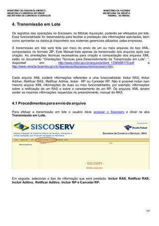 MINISTÉRIO DO DESENVOLVIMENTO, MINISTÉRIO DA FAZENDA
INDÚSTRIA E COMÉRCIO EXTERIOR SECRETARIA DA RECEITA
SECRETARIA DE COMÉRCIO E SERVIÇOS FEDERAL DO BRASIL
59
4. Transmissão em Lote
Os registros das operações no Siscoserv, no Módulo Aquisição, poderão ser efetuados por lote.
Essa funcionalidade foi desenvolvida para facilitar a prestação das informações solicitadas, bem
como aproveitar os dados já disponíveis nos sistemas gerenciais utilizados pelas empresas.
A transmissão em lote será feita por meio do envio de um ou mais arquivos do tipo XML,
compactados no formato ZIP. Este Manual trata apenas da transmissão dos arquivos após sua
criação. As orientações técnicas necessárias para criação e compactação dos arquivos XML
estão no documento “Orientações Técnicas para Desenvolvimento da Transmissão em Lote”, ",
disponível em: http://www.mdic.gov.br/arquivos/dwnl_1336998170.pdf e
http://www.receita.fazenda.gov.br/legislacao/legisassunto/siscoserv.htm.
Cada arquivo XML conterá informações referentes a uma funcionalidade: Incluir RAS, Incluir
Aditivo, Retificar RAS, Retificar Aditivo, Incluir RP ou Cancelar RP. Não é possível incluir num
mesmo arquivo XML informações de duas ou mais funcionalidades, por exemplo, informações
sobre a retificação de um RAS e sobre o cancelamento de um RP. Os arquivos XML devem
conter as mesmas informações requeridas no preenchimento manual do RAS.
4.1 Procedimentospara envio do arquivo
Para efetuar a transmissão em lote o usuário deve acessar o Siscoserv e clicar na aba
Transmissão em Lote.
Em seguida, selecionar o tipo de informação que será prestada: Incluir RAS, Retificar RAS,
Incluir Aditivo, Retificar Aditivo, Incluir RP e Cancelar RP.
 