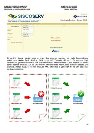 MINISTÉRIO DO DESENVOLVIMENTO, MINISTÉRIO DA FAZENDA
INDÚSTRIA E COMÉRCIO EXTERIOR SECRETARIA DA RECEITA
SECRETARIA DE COMÉRCIO E SERVIÇOS FEDERAL DO BRASIL
60
O usuário deverá atentar para o envio dos arquivos corretos em cada funcionalidade
selecionada (Incluir RAS, Retificar RAS, Incluir RP, Cancelar RP etc.). Os arquivos XML
deverão ser gerados de acordo com o leiaute de cada funcionalidade. Cada arquivo ZIP deverá
conter apenas arquivos XML de uma mesma funcionalidade. Assim, caso o usuário escolha, por
exemplo, Incluir RAS, se houver arquivos XML referentes a Cancelar RP no ZIP, estes não
serão processados.
 