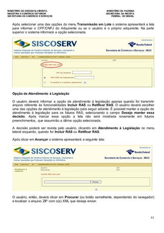 MINISTÉRIO DO DESENVOLVIMENTO, MINISTÉRIO DA FAZENDA
INDÚSTRIA E COMÉRCIO EXTERIOR SECRETARIA DA RECEITA
SECRETARIA DE COMÉRCIO E SERVIÇOS FEDERAL DO BRASIL
61
Após selecionar uma das opções do menu Transmissão em Lote o sistema apresentará a tela
para informar o CPF/CNPJ do Adquirente ou se o usuário é o próprio adquirente. Na parte
superior o sistema informará a opção selecionada.
Opção de Atendimento à Legislação
O usuário deverá informar a opção de atendimento à legislação apenas quando for transmitir
arquivo referente às funcionalidades Incluir RAS ou Retificar RAS. O usuário deverá escolher
uma das opções de atendimento à legislação para seguir adiante. É possível manter a opção de
atendimento à legislação para os futuros RAS, selecionando o campo Desejo manter essa
decisão. Após marcar essa opção a tela não será mostrada novamente em futuros
preenchimentos, que assumirão a última opção selecionada.
A decisão poderá ser revista pelo usuário, clicando em Atendimento à Legislação no menu
lateral esquerdo, quando for Incluir RAS ou Retificar RAS.
Após clicar em Avançar o sistema apresentará a seguinte tela:
O usuário, então, deverá clicar em Procurar (ou botão semelhante, dependendo do navegador)
e localizar o arquivo ZIP com o(s) XML que deseja enviar.
 