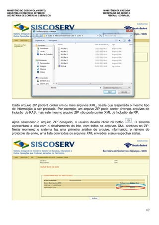 MINISTÉRIO DO DESENVOLVIMENTO, MINISTÉRIO DA FAZENDA
INDÚSTRIA E COMÉRCIO EXTERIOR SECRETARIA DA RECEITA
SECRETARIA DE COMÉRCIO E SERVIÇOS FEDERAL DO BRASIL
62
Cada arquivo ZIP poderá conter um ou mais arquivos XML, desde que respeitado o mesmo tipo
de informação a ser prestada. Por exemplo, um arquivo ZIP pode conter diversos arquivos de
Inclusão de RAS, mas este mesmo arquivo ZIP não pode conter XML de Inclusão de RP.
Após selecionar o arquivo ZIP desejado, o usuário deverá clicar no botão . O sistema
apresentará a tela com o detalhamento do lote, com todos os arquivos XML contidos no ZIP.
Neste momento o sistema faz uma primeira análise do arquivo, informando: o número do
protocolo de envio, uma lista com todos os arquivos XML enviados e seu respectivo status.
 