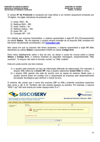 MINISTÉRIO DO DESENVOLVIMENTO, MINISTÉRIO DA FAZENDA
INDÚSTRIA E COMÉRCIO EXTERIOR SECRETARIA DA RECEITA
SECRETARIA DE COMÉRCIO E SERVIÇOS FEDERAL DO BRASIL
63
O campo Nº do Protocolo é composto por duas letras e um número sequencial composto por
10 dígitos. As siglas indicativas do protocolo são:
1) Incluir RAS – IR;
2) Retificar RAS – RR;
3) Incluir Aditivo – IA;
4) Retificar Aditivo – RA;
5) Incluir RP – IP;
6) Cancelar RP – CP.
Em relação aos arquivos transmitidos, o sistema apresentará a sigla EP (Em Processamento)
na coluna Status. No dia seguinte, o usuário deverá consultar se os arquivos XML enviados em
lote foram devidamente processados. Ver Consultar Lote.
Nos casos em que os arquivos não forem recebidos, o sistema apresentará a sigla NR (Não
Recebido) na coluna Status e apresentará E0005 na coluna Código Erro.
Para maior detalhamento sobre o tipo de erro, ao deixar o cursor do mouse sobre a coluna
Status e Código Erro, o sistema mostrará as seguintes mensagens, respectivamente: “Não
recebido”, “O arquivo não está no formato correto” ou “XML inválido”.
Este erro pode ocorrer por dois motivos:
1) o usuário está enviando um tipo de informação diferente da selecionada. Por exemplo, o
arquivo XML refere-se a Incluir RP, mas o usuário selecionou Incluir RAS no menu;
2) o arquivo XML gerado não está de acordo com as regras do sistema. Neste caso, o
usuário deverá entrar em contato com o responsável da empresa pelo desenvolvimento
da solução tecnológica para verificar o motivo do erro.
O sistema não aceita que o nome dos arquivos (ZIP ou XML) contenha caracteres especiais
(tais como ç, @, #, $). Também não são aceitos espaços ou acentos. Por exemplo, o arquivo
"RAS 1.zip" não será aceito por conter espaço entre S e 1.
 