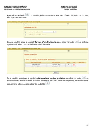 MINISTÉRIO DO DESENVOLVIMENTO, MINISTÉRIO DA FAZENDA
INDÚSTRIA E COMÉRCIO EXTERIOR SECRETARIA DA RECEITA
SECRETARIA DE COMÉRCIO E SERVIÇOS FEDERAL DO BRASIL
65
Após clicar no botão , o usuário poderá consultar o lote pelo número de protocolo ou pela
lista dos lotes enviados.
Caso o usuário utilize a opção Informar Nº do Protocolo, após clicar no botão , o sistema
apresentará a tela com os dados do lote informado.
Se o usuário selecionar a opção Listar arquivos em lote enviados, ao clicar no botão , o
sistema listará todos os lotes enviados em nome do CPF/CNPJ do adquirente. O usuário deve
selecionar o lote desejado, clicando no botão .
 