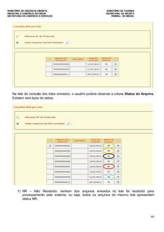 MINISTÉRIO DO DESENVOLVIMENTO, MINISTÉRIO DA FAZENDA
INDÚSTRIA E COMÉRCIO EXTERIOR SECRETARIA DA RECEITA
SECRETARIA DE COMÉRCIO E SERVIÇOS FEDERAL DO BRASIL
66
Na tela de consulta dos lotes enviados, o usuário poderá observar a coluna Status do Arquivo.
Existem seis tipos de status:
1) NR – Não Recebido: nenhum dos arquivos enviados no lote foi recebido para
processamento pelo sistema, ou seja, todos os arquivos do mesmo lote apresentam
status NR;
 