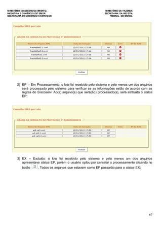 MINISTÉRIO DO DESENVOLVIMENTO, MINISTÉRIO DA FAZENDA
INDÚSTRIA E COMÉRCIO EXTERIOR SECRETARIA DA RECEITA
SECRETARIA DE COMÉRCIO E SERVIÇOS FEDERAL DO BRASIL
67
2) EP – Em Processamento: o lote foi recebido pelo sistema e pelo menos um dos arquivos
será processado pelo sistema para verificar se as informações estão de acordo com as
regras do Siscoserv. Ao(s) arquivo(s) que será(ão) processado(s), será atribuído o status
EP;
3) EX – Excluído: o lote foi recebido pelo sistema e pelo menos um dos arquivos
apresentava status EP, porém o usuário optou por cancelar o processamento clicando no
botão . Todos os arquivos que estavam como EP passarão para o status EX;
 