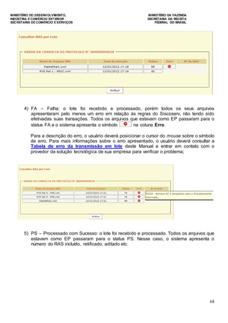 MINISTÉRIO DO DESENVOLVIMENTO, MINISTÉRIO DA FAZENDA
INDÚSTRIA E COMÉRCIO EXTERIOR SECRETARIA DA RECEITA
SECRETARIA DE COMÉRCIO E SERVIÇOS FEDERAL DO BRASIL
68
4) FA – Falha: o lote foi recebido e processado, porém todos os seus arquivos
apresentaram pelo menos um erro em relação às regras do Siscoserv, não tendo sido
efetivadas suas transações. Todos os arquivos que estavam como EP passaram para o
status FA e o sistema apresenta o símbolo na coluna Erro.
Para a descrição do erro, o usuário deverá posicionar o cursor do mouse sobre o símbolo
de erro. Para mais informações sobre o erro apresentado, o usuário deverá consultar a
Tabela de erro da transmissão em lote deste Manual e entrar em contato com o
provedor da solução tecnológica de sua empresa para verificar o problema;
5) PS – Processado com Sucesso: o lote foi recebido e processado. Todos os arquivos que
estavam como EP passaram para o status PS. Nesse caso, o sistema apresenta o
número do RAS incluído, retificado, aditado etc.
 