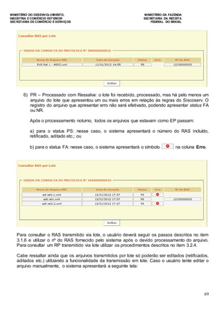 MINISTÉRIO DO DESENVOLVIMENTO, MINISTÉRIO DA FAZENDA
INDÚSTRIA E COMÉRCIO EXTERIOR SECRETARIA DA RECEITA
SECRETARIA DE COMÉRCIO E SERVIÇOS FEDERAL DO BRASIL
69
6) PR – Processado com Ressalva: o lote foi recebido, processado, mas há pelo menos um
arquivo do lote que apresentou um ou mais erros em relação às regras do Siscoserv. O
registro do arquivo que apresentar erro não será efetivado, podendo apresentar status FA
ou NR.
Após o processamento noturno, todos os arquivos que estavam como EP passam:
a) para o status PS: nesse caso, o sistema apresentará o número do RAS incluído,
retificado, aditado etc.; ou
b) para o status FA: nesse caso, o sistema apresentará o símbolo na coluna Erro.
Para consultar o RAS transmitido via lote, o usuário deverá seguir os passos descritos no item
3.1.6 e utilizar o nº do RAS fornecido pelo sistema após o devido processamento do arquivo.
Para consultar um RP transmitido via lote utilizar os procedimentos descritos no item 3.2.4.
Cabe ressaltar ainda que os arquivos transmitidos por lote só poderão ser editados (retificados,
aditados etc.) utilizando a funcionalidade da transmissão em lote. Caso o usuário tente editar o
arquivo manualmente, o sistema apresentará a seguinte tela:
 