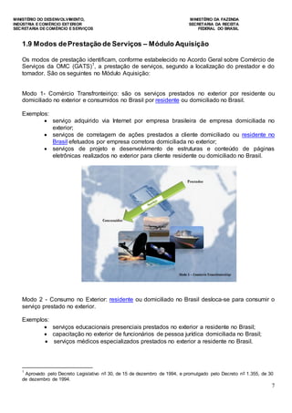 MINISTÉRIO DO DESENVOLVIMENTO, MINISTÉRIO DA FAZENDA
INDÚSTRIA E COMÉRCIO EXTERIOR SECRETARIA DA RECEITA
SECRETARIA DE COMÉRCIO E SERVIÇOS FEDERAL DO BRASIL
7
1.9 Modos dePrestação de Serviços – Módulo Aquisição
Os modos de prestação identificam, conforme estabelecido no Acordo Geral sobre Comércio de
Serviços da OMC (GATS)1
, a prestação de serviços, segundo a localização do prestador e do
tomador. São os seguintes no Módulo Aquisição:
Modo 1- Comércio Transfronteiriço: são os serviços prestados no exterior por residente ou
domiciliado no exterior e consumidos no Brasil por residente ou domiciliado no Brasil.
Exemplos:
 serviço adquirido via Internet por empresa brasileira de empresa domiciliada no
exterior;
 serviços de corretagem de ações prestados a cliente domiciliado ou residente no
Brasil efetuados por empresa corretora domiciliada no exterior;
 serviços de projeto e desenvolvimento de estruturas e conteúdo de páginas
eletrônicas realizados no exterior para cliente residente ou domiciliado no Brasil.
Modo 2 - Consumo no Exterior: residente ou domiciliado no Brasil desloca-se para consumir o
serviço prestado no exterior.
Exemplos:
 serviços educacionais presenciais prestados no exterior a residente no Brasil;
 capacitação no exterior de funcionários de pessoa jurídica domiciliada no Brasil;
 serviços médicos especializados prestados no exterior a residente no Brasil.
1
Aprovado pelo Decreto Legislativo nº 30, de 15 de dezembro de 1994, e promulgado pelo Decreto nº 1.355, de 30
de dezembro de 1994.
 