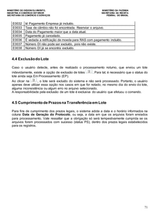 MINISTÉRIO DO DESENVOLVIMENTO, MINISTÉRIO DA FAZENDA
INDÚSTRIA E COMÉRCIO EXTERIOR SECRETARIA DA RECEITA
SECRETARIA DE COMÉRCIO E SERVIÇOS FEDERAL DO BRASIL
71
E0032 Id Pagamento Empresa já incluído.
E0033 Taxa de câmbio não foi encontrada. Reenviar o arquivo.
E0034 Data do Pagamento maior que a data atual.
E0035 Pagamento já cancelado.
E0036 É vedada a retificação de moeda para RAS com pagamento incluído.
E0037 Número DI não pode ser excluído, pois não existe.
E0038 Número DI já se encontra excluído.
4.4 Exclusãodo Lote
Caso o usuário detecte, antes de realizado o processamento noturno, que enviou um lote
indevidamente, existe a opção de exclusão de lotes . Para tal, é necessário que o status do
lote ainda seja Em Processamento (EP).
Ao clicar na , o lote será excluído do sistema e não será processado. Portanto, o usuário
apenas deve utilizar essa opção nos casos em que for notado, no mesmo dia do envio do lote,
alguma inconsistência ou algum erro no arquivo selecionado.
A responsabilidade pela exclusão de um lote é exclusiva do usuário que efetuou o comando.
4.5 Cumprimento de Prazosna Transferência em Lote
Para fins de cumprimento dos prazos legais, o sistema adota a data e o horário informados na
coluna Data de Geração do Protocolo, ou seja, a data em que os arquivos foram enviados
para processamento. Vale ressaltar que a obrigação só será tempestivamente cumprida se os
arquivos forem processados com sucesso (status PS), dentro dos prazos legais estabelecidos
para os registros.
 