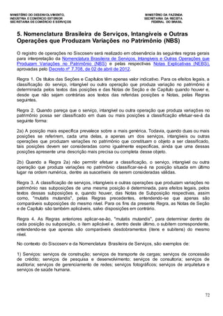 MINISTÉRIO DO DESENVOLVIMENTO, MINISTÉRIO DA FAZENDA
INDÚSTRIA E COMÉRCIO EXTERIOR SECRETARIA DA RECEITA
SECRETARIA DE COMÉRCIO E SERVIÇOS FEDERAL DO BRASIL
72
5. Nomenclatura Brasileira de Serviços, Intangíveis e Outras
Operações que Produzam Variações no Patrimônio (NBS)
O registro de operações no Siscoserv será realizado em observância às seguintes regras gerais
para interpretação da Nomenclatura Brasileira de Serviços, Intangíveis e Outras Operações que
Produzam Variações no Patrimônio (NBS) e pelas respectivas Notas Explicativas (NEBS),
aprovadas pelo Decreto nº 7.708, de 02 de abril de 2012.
Regra 1. Os títulos das Seções e Capítulos têm apenas valor indicativo. Para os efeitos legais, a
classificação do serviço, intangível ou outra operação que produza variação no patrimônio é
determinada pelos textos das posições e das Notas de Seção e de Capítulo quando houver e,
desde que não sejam contrárias aos textos das referidas posições e Notas, pelas Regras
seguintes.
Regra 2. Quando pareça que o serviço, intangível ou outra operação que produza variações no
patrimônio possa ser classificado em duas ou mais posições a classificação efetuar-se-á da
seguinte forma:
2a) A posição mais específica prevalece sobre a mais genérica. Todavia, quando duas ou mais
posições se referirem, cada uma delas, a apenas um dos serviços, intangíveis ou outras
operações que produzam variações no patrimônio que constituam o objeto a ser classificado,
tais posições devem ser consideradas como igualmente específicas, ainda que uma dessas
posições apresente uma descrição mais precisa ou completa desse objeto.
2b) Quando a Regra 2a) não permitir efetuar a classificação, o serviço, intangível ou outra
operação que produza variações no patrimônio classificar-se-á na posição situada em último
lugar na ordem numérica, dentre as suscetíveis de serem consideradas válidas.
Regra 3. A classificação de serviços, intangíveis e outras operações que produzam variações no
patrimônio nas subposições de uma mesma posição é determinada, para efeitos legais, pelos
textos dessas subposições e, quando houver, das Notas de Subposição respectivas, assim
como, "mutatis mutandis", pelas Regras precedentes, entendendo-se que apenas são
comparáveis subposições do mesmo nível. Para os fins da presente Regra, as Notas de Seção
e de Capítulo são também aplicáveis, salvo disposições em contrário.
Regra 4. As Regras anteriores aplicar-se-ão, "mutatis mutandis", para determinar dentro de
cada posição ou subposição, o item aplicável e, dentro deste último, o subitem correspondente,
entendendo-se que apenas são comparáveis desdobramentos (itens e subitens) do mesmo
nível.
No contexto do Siscoserv e da Nomenclatura Brasileira de Serviços, são exemplos de:
1) Serviços: serviços de construção; serviços de transporte de cargas; serviços de concessão
de crédito; serviços de pesquisa e desenvolvimento; serviços de consultoria; serviços de
auditoria; serviços de gerenciamento de redes; serviços fotográficos; serviços de arquitetura e
serviços de saúde humana.
 