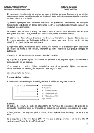 MINISTÉRIO DO DESENVOLVIMENTO, MINISTÉRIO DA FAZENDA
INDÚSTRIA E COMÉRCIO EXTERIOR SECRETARIA DA RECEITA
SECRETARIA DE COMÉRCIO E SERVIÇOS FEDERAL DO BRASIL
73
2) Intangíveis: licenciamento de direitos de autor e direitos conexos; licenciamento de direitos
sobre a propriedade industrial; cessão de direitos de autor e direitos conexos; cessão de direitos
sobre a propriedade industrial.
3) Outras operações que produzam variações no patrimônio: fornecimento de refeições;
fornecimento de bebidas em bares, cervejarias e outros, e arrendamento mercantil financeiro de
máquinas e equipamentos.
O usuário deve informar o código de acordo com a Nomenclatura Brasileira de Serviços,
Intangíveis e Outras Operações que Produzam Variações no Patrimônio (NBS).
O código na Nomenclatura Brasileira de Serviços, Intangíveis e Outras Operações que
Produzam Variações no Patrimônio (NBS) é composto por nove dígitos, sendo que sua
significância, da esquerda para a direita, é:
a) o primeiro dígito, da esquerda para a direita, é o número 1 e é o indicador que o código que
se segue se refere a um serviço, intangível ou outra operação que produz variação no
patrimônio;
b) o segundo e o terceiro dígitos indicam o Capítulo da NBS;
c) o quarto e o quinto dígitos, associados ao primeiro e ao segundo dígitos, representam a
posição dentro de um Capítulo;
d) o sexto e o sétimo dígitos, associados aos cinco primeiro dígitos, representam,
respectivamente, as subposições de primeiro e de segundo nível;
e) o oitavo dígito é o item; e
f) o nono dígito é o subitem.
A sistemática de classificação dos códigos da NBS obedece à seguinte estrutura:
Exemplo:
O código 1.1403.21.10, onde se classificam os “serviços de engenharia de projetos de
construção residencial” deve ser entendido, da esquerda para a direita, da forma que se segue:
a) o algarismo 1, da esquerda para a direita, sinaliza que se trata de código que se aloja na
NBS;
b) o segundo e o terceiro dígitos (14) informa que o código em tela está no Capítulo 14,
dedicado aos “Outros Serviços Profissionais”;
 