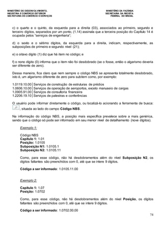 MINISTÉRIO DO DESENVOLVIMENTO, MINISTÉRIO DA FAZENDA
INDÚSTRIA E COMÉRCIO EXTERIOR SECRETARIA DA RECEITA
SECRETARIA DE COMÉRCIO E SERVIÇOS FEDERAL DO BRASIL
74
c) o quarto e o quinto, da esquerda para a direita (03), associados ao primeiro, segundo e
terceiro dígitos, separados por um ponto, (1.14) assinala que a terceira posição do Capítulo 14 é
ocupada pelos “serviços de engenharia”;
d) o sexto e o sétimo dígitos, da esquerda para a direita, indicam, respectivamente, as
subposições de primeiro e segundo nível (21);
e) o oitavo dígito (1) diz que há item no código; e
f) o nono dígito (0) informa que o item não foi desdobrado (se o fosse, então o algarismo deveria
ser diferente de zero).
Dessa maneira, fica claro que nem sempre o código NBS se apresenta totalmente desdobrado,
isto é, um algarismo diferente de zero para subitem como, por exemplo:
1.0119.10.00 Serviços de construção de estruturas de prédios
1.0606.10.00 Serviços de operação de aeroportos, exceto manuseio de cargas
1.0905.91.00 Serviços de consultoria financeira
1.2206.19.10 Serviços de palestras e conferências
O usuário pode informar diretamente o código, ou localizá-lo acionando a ferramenta de busca:
, situada ao lado do campo Código NBS.
Na informação do código NBS, a posição mais específica prevalece sobre a mais genérica,
sendo que o código só pode ser informado em seu menor nível de detalhamento (nove dígitos).
Exemplo 1:
Código NBS
Capítulo 1: 1.01
Posição: 1.0105
Subposição N1: 1.0105.1
Subposição N2: 1.0105.11
Como, para esse código, não há desdobramentos além do nível Subposição N2, os
dígitos faltantes são preenchidos com 0, até que se intere 9 dígitos.
Código a ser informado: 1.0105.11.00
Exemplo 2:
Capítulo 1: 1.07
Posição: 1.0702
Como, para esse código, não há desdobramentos além do nível Posição, os dígitos
faltantes são preenchidos com 0, até que se intere 9 dígitos.
Código a ser informado: 1.0702.00.00
 