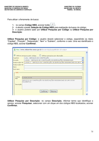 MINISTÉRIO DO DESENVOLVIMENTO, MINISTÉRIO DA FAZENDA
INDÚSTRIA E COMÉRCIO EXTERIOR SECRETARIA DA RECEITA
SECRETARIA DE COMÉRCIO E SERVIÇOS FEDERAL DO BRASIL
75
Para utilizar a ferramenta de busca:
1- no campo Código NBS, acionar botão ;
2- é aberta a janela Seleção de Código NBS para realização da busca do código;
3- o usuário poderá optar por Utilizar Pesquisa por Código ou Utilizar Pesquisa por
Descrição:
Utilizar Pesquisa por Código: o usuário deverá selecionar o código, expandindo os níveis
“Capítulo”, “Posição”, “Subposição”, “Item” e “Subitem”, conforme o caso. Uma vez identificado o
código NBS, acionar Confirmar.
Utilizar Pesquisa por Descrição: no campo Descrição, informar termo que identifique o
serviço, acionar Pesquisar, selecionar com um clique um dos códigos NBS localizados, acionar
Confirmar.
 