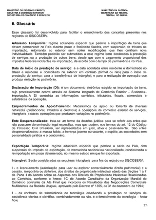MINISTÉRIO DO DESENVOLVIMENTO, MINISTÉRIO DA FAZENDA
INDÚSTRIA E COMÉRCIO EXTERIOR SECRETARIA DA RECEITA
SECRETARIA DE COMÉRCIO E SERVIÇOS FEDERAL DO BRASIL
77
6. Glossário
Esse glossário foi desenvolvido para facilitar o entendimento dos conceitos presentes nos
registros do SISCOSERV.
Admissão Temporária: regime aduaneiro especial que permite a importação de bens que
devam permanecer no País durante prazo e finalidade fixados, com suspensão de tributos na
importação, retornando ao exterior sem sofrer modificações que lhes confiram nova
individualidade. Também poderão ser submetidos a este regime bens destinados à prestação
de serviços ou a produção de outros bens, desde que com o pagamento proporcional dos
impostos federais incidentes na importação, de acordo com o tempo de permanência no País.
Data de início da prestação de serviço: é a data acordada entre residente e domiciliado no
Brasil e residente e domiciliado no exterior em contrato (formal ou não) para o início da
prestação do serviço; para a transferência de intangível; e para a realização de operação que
produza variação no patrimônio.
Declaração de Importação (DI): é um documento eletrônico exigido na importação de bens,
cujo processamento ocorre através do Sistema Integrado de Comércio Exterior – Siscomex–
Importação. A DI consolida as informações cambiais, tributárias, fiscais, comerciais e
estatísticas da operação.
Enquadramentos de Apoio/Fomento: Mecanismos de apoio ou fomento de diversas
naturezas (promocional, tributária e creditícia) a operações de comércio exterior de serviços,
intangíveis e outras operações que produzam variações no patrimônio.
Ente Despersonalizado: trata-se um termo da doutrina jurídica para se referir aos entes que
não possuem denominação legal específica, mas que podem, nos termos do art. 12 do Código
de Processo Civil Brasileiro, ser representados em juízo, ativa e passivamente. São entes
despersonalizados: a massa falida, a herança jacente ou vacante, o espólio, as sociedades sem
personalidade jurídica e o condomínio.
Exportação Temporária: regime aduaneiro especial que permite a saída do País, com
suspensão do imposto de exportação, de mercadoria nacional ou nacionalizada, condicionada a
reimportação em prazo determinado, no mesmo estado em que foi exportada.
Intangível: Serão considerados os seguintes intangíveis para fins do registro no SISCOSERV:
I - o licenciamento (autorização para usar ou explorar comercialmente direito patrimonial) e a
cessão, temporária ou definitiva, dos direitos de propriedade intelectual objeto das Seções 1 a 7
da Parte II do Acordo sobre os Aspectos dos Direitos de Propriedade Intelectual Relacionados
ao Comércio, conforme o Anexo 1C do Acordo Constitutivo da Organização Mundial do
Comércio constante da Ata Final que incorpora os Resultados das Negociações Comerciais
Multilaterais da Rodada Uruguai, aprovada pelo Decreto nº 1355, de 31 de dezembro de 1994;
II - os contratos de transferência de tecnologia envolvendo a prestação de serviços de
assistência técnica e científica, combinadamente ou não, e o fornecimento da tecnologia – know
how;
 