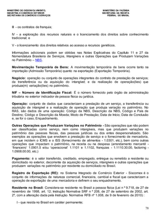 MINISTÉRIO DO DESENVOLVIMENTO, MINISTÉRIO DA FAZENDA
INDÚSTRIA E COMÉRCIO EXTERIOR SECRETARIA DA RECEITA
SECRETARIA DE COMÉRCIO E SERVIÇOS FEDERAL DO BRASIL
78
III - os contratos de franquia;
IV - a exploração dos recursos naturais e o licenciamento dos direitos sobre conhecimento
tradicional; e
V - o licenciamento dos direitos relativos ao acesso a recursos genéticos.
Informações adicionais podem ser obtidas nas Notas Explicativas do Capítulo 11 e 27 da
Nomenclatura Brasileira de Serviços, Intangíveis e outras Operações que Produzam Variações
no Patrimônio – NBS.
Movimentação Temporária de Bens: A movimentação temporária de bens ocorre tanto na
importação (Admissão Temporária) quanto na exportação (Exportação Temporária).
Negócio: operação ou conjunto de operações integrantes do contrato de prestação de serviços;
da transferência ou da aquisição do intangível; e da realização de operação(ões) que
produza(m) variação(ões) no patrimônio.
NIF – Número de Identificação Fiscal: É o número fornecido pelo órgão de administração
tributária no exterior indicador de pessoa física ou jurídica.
Operação: conjunto de dados que caracterizam a prestação de um serviço, a transferência ou
aquisição de intangível e a realização de operação que produza variação no patrimônio. No
RAS, são dados de uma operação: Código da NBS, Descrição da NBS, Código e País de
Destino; Código e Descrição da Moeda; Modo de Prestação; Data de Início; Data de Conclusão
e, se for o caso, Enquadramento.
Outras Operações que Produzam Variações no Patrimônio - São operações que não podem
ser classificadas como serviço, nem como intangíveis, mas que produzem variações no
patrimônio das pessoas físicas, das pessoas jurídicas ou dos entes despersonalizado. São
exemplos as operações que envolvem a prestação de serviço e o fornecimento de mercadoria,
em que incidem o ICMS e o ISS (fornecimento de alimentos - 1.0301, etc.), bem como outras
operações que impactam o patrimônio, na receita ou na despesa (arrendamento mercantil -
„financeiro‟ 1.0901.5 e/ou „operacional‟ 1.1101 e 1.1102, franquias - 1.1110.30.00, factoring -
1.0908.00.00, etc.)
Pagamento: é o valor transferido, creditado, empregado, entregue ou remetido a residente ou
domiciliado no exterior, decorrente da aquisição de serviços, intangíveis e outras operações que
produzam variações no patrimônio por residente ou domiciliado no Brasil.
Registro de Exportação (RE): no Sistema Integrado de Comércio Exterior - Siscomex é o
conjunto de informações de natureza comercial, financeira, cambial e fiscal que caracterizam a
operação de exportação de uma mercadoria e definem o seu enquadramento.
Residente no Brasil: Considera-se residente no Brasil a pessoa física (Lei n º 9.718, de 27 de
novembro de 1998, art. 12; Instrução Normativa SRF n º 208, de 27 de setembro de 2002, art.
2º, com a alteração dada pela Instrução Normativa RFB nº 1.008, de 9 de fevereiro de 2010) :
I - que resida no Brasil em caráter permanente;
 