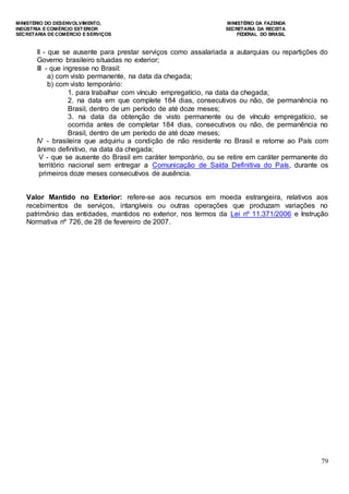 MINISTÉRIO DO DESENVOLVIMENTO, MINISTÉRIO DA FAZENDA
INDÚSTRIA E COMÉRCIO EXTERIOR SECRETARIA DA RECEITA
SECRETARIA DE COMÉRCIO E SERVIÇOS FEDERAL DO BRASIL
79
II - que se ausente para prestar serviços como assalariada a autarquias ou repartições do
Governo brasileiro situadas no exterior;
III - que ingresse no Brasil:
a) com visto permanente, na data da chegada;
b) com visto temporário:
1. para trabalhar com vínculo empregatício, na data da chegada;
2. na data em que complete 184 dias, consecutivos ou não, de permanência no
Brasil, dentro de um período de até doze meses;
3. na data da obtenção de visto permanente ou de vínculo empregatício, se
ocorrida antes de completar 184 dias, consecutivos ou não, de permanência no
Brasil, dentro de um período de até doze meses;
IV - brasileira que adquiriu a condição de não residente no Brasil e retorne ao País com
ânimo definitivo, na data da chegada;
V - que se ausente do Brasil em caráter temporário, ou se retire em caráter permanente do
território nacional sem entregar a Comunicação de Saída Definitiva do País, durante os
primeiros doze meses consecutivos de ausência.
Valor Mantido no Exterior: refere-se aos recursos em moeda estrangeira, relativos aos
recebimentos de serviços, intangíveis ou outras operações que produzam variações no
patrimônio das entidades, mantidos no exterior, nos termos da Lei nº 11.371/2006 e Instrução
Normativa nº 726, de 28 de fevereiro de 2007.
 