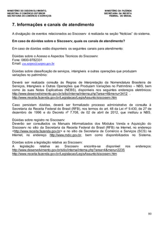 MINISTÉRIO DO DESENVOLVIMENTO, MINISTÉRIO DA FAZENDA
INDÚSTRIA E COMÉRCIO EXTERIOR SECRETARIA DA RECEITA
SECRETARIA DE COMÉRCIO E SERVIÇOS FEDERAL DO BRASIL
80
7. Informações e canais de atendimento
A divulgação de eventos relacionados ao Siscoserv é realizada na seção “Notícias” do sistema.
Em caso de dúvidas sobre o Siscoserv, quais os canais de atendimento?
Em caso de dúvidas estão disponíveis os seguintes canais para atendimento:
Dúvidas sobre o Acesso e Aspectos Técnicos do Siscoserv:
Fone: 0800-9782331
Email: css.serpro@serpro.gov.br
Dúvidas sobre classificação de serviços, intangíveis e outras operações que produzam
variações no patrimônio:
Deverá ser realizada consulta às Regras de Interpretação da Nomenclatura Brasileira de
Serviços, Intangíveis e Outras Operações que Produzam Variações no Patrimônio – NBS, bem
como às suas Notas Explicativas (NEBS), disponíveis nos seguintes endereços eletrônicos:
http://www.desenvolvimento.gov.br/sitio/interna/interna.php?area=4&menu=3412 .
http://www.receita.fazenda.gov.br/Legislacao/LegisAssunto/siscoserv.htm
Caso persistam dúvidas, deverá ser formalizado processo administrativo de consulta à
Secretaria da Receita Federal do Brasil (RFB), nos termos do art. 48 da Lei nº 9.430, de 27 de
dezembro de 1996 e do Decreto nº 7.708, de 02 de abril de 2012, que instituiu a NBS.
Dúvidas sobre registro no Siscoserv:
Deverão ser consultados os Manuais Informatizados dos Módulos Venda e Aquisição do
Siscoserv no sítio da Secretaria da Receita Federal do Brasil (RFB) na Internet, no endereço
<http://www.receita.fazenda.gov.br> e no sítio da Secretaria de Comércio e Serviços (SCS) na
Internet, no endereço http://www.mdic.gov.br, bem como disponibilizados no Sistema.
Dúvidas sobre a legislação relativa ao Siscoserv:
A legislação relativa ao Siscoserv encontra-se disponível nos endereços:
http://www.desenvolvimento.gov.br/sitio/interna/interna.php?area=4&menu=2235
http://www.receita.fazenda.gov.br/Legislacao/LegisAssunto/siscoserv.htm
 