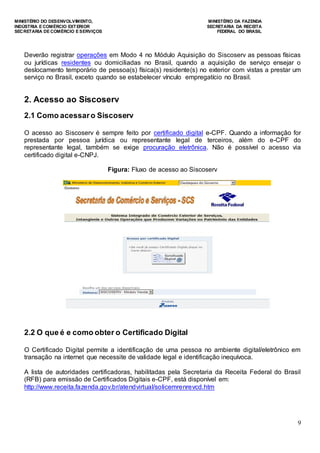 MINISTÉRIO DO DESENVOLVIMENTO, MINISTÉRIO DA FAZENDA
INDÚSTRIA E COMÉRCIO EXTERIOR SECRETARIA DA RECEITA
SECRETARIA DE COMÉRCIO E SERVIÇOS FEDERAL DO BRASIL
9
Deverão registrar operações em Modo 4 no Módulo Aquisição do Siscoserv as pessoas físicas
ou jurídicas residentes ou domiciliadas no Brasil, quando a aquisição de serviço ensejar o
deslocamento temporário de pessoa(s) física(s) residente(s) no exterior com vistas a prestar um
serviço no Brasil, exceto quando se estabelecer vínculo empregatício no Brasil.
2. Acesso ao Siscoserv
2.1 Como acessaro Siscoserv
O acesso ao Siscoserv é sempre feito por certificado digital e-CPF. Quando a informação for
prestada por pessoa jurídica ou representante legal de terceiros, além do e-CPF do
representante legal, também se exige procuração eletrônica. Não é possível o acesso via
certificado digital e-CNPJ.
Figura: Fluxo de acesso ao Siscoserv
2.2 O que é e como obter o Certificado Digital
O Certificado Digital permite a identificação de uma pessoa no ambiente digital/eletrônico em
transação na internet que necessite de validade legal e identificação inequívoca.
A lista de autoridades certificadoras, habilitadas pela Secretaria da Receita Federal do Brasil
(RFB) para emissão de Certificados Digitais e-CPF, está disponível em:
http://www.receita.fazenda.gov.br/atendvirtual/solicemrenrevcd.htm
 