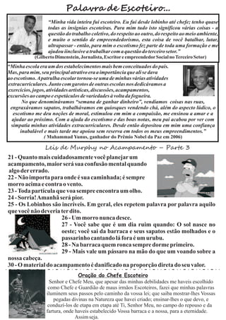 Palavra de Escoteiro...
                 “Minha vida inteira fui escoteiro. Eu fui desde lobinho até chefe; tenho quase
                 todas as insígnias escoteiras. Para mim tudo isto significou várias coisas - a
                 questão do trabalho coletivo, do respeito ao outro, do respeito ao meio ambiente,
                 e muito o sentido de empreendedorismo, esta coisa de você batalhar, lutar,
                 ultrapassar - então, para mim o escotismo fez parte de toda uma formação e me
                 ajudou iinclusive a trabalhar com a questão do terceiro setor.”
           (Gilberto Dimenstein, Jornalista, Escritor e empreendedor Social no Terceiro Setor)
“Minha escola era um dos estabelecimentos mais bem conceituados do país.
Mas, para mim, seu principal atrativo era a importância que ali se dava
ao escotismo. Apatrulha escolar tornou-se uma de minhas várias atividades
extracurriculares. Junto com garotos de outras escolas nos dedicávamos a
exercícios, jogos, atividades artísticas, discussões, acampamentos,
excursões ao campo e espetáculos de variedades à volta da fogueira.
       No que denominávamos “semana de ganhar dinheiro”, vendíamos coisas nas ruas,
 engraxávamos sapatos, trabalhávamos em quiosques vendendo chá, além do aspecto lúdico, o
  escotismo me deu noções de moral, estimulou em mim a compaixão, me ensinou a amar e a
  ajudar ao próximo. Com a ajuda do escotismo e das boas notas, meu pai acabou por ver com
 simpatia minhas atividades extracurriculares. Desde então depositou em mim uma confiança
      inabalável e mais tarde me apoiou sem reserva em todos os meus empreendimentos.”
               ( Muhammad Yunus, ganhador do Prêmio Nobel da Paz em 2006)

                Leis de Murphy no Acampamento – Parte 3
21 - Quanto mais cuidadosamente você planejar um
acampamento, maior será sua confusão mental quando
algo der errado.
22 - Não importa para onde é sua caminhada; é sempre
morro acima e contra o vento.
23 - Toda partícula que voa sempre encontra um olho.
24 - Sorria!Amanhã será pior.
25 - Os Lobinhos são incríveis. Em geral, eles repetem palavra por palavra aquilo
que você não deveria ter dito.
                      26 - Um morro nunca desce.
                      27 - Você sabe que é um dia ruim quando: O sol nasce no
                      oeste; você sai da barraca e seus sapatos estão molhados e o
                      passarinho cantando lá fora é um urubu.
                      28 - Na barraca quem ronca sempre dorme primeiro.
                      29 - Mais vale um pássaro na mão do que um voando sobre a
nossa cabeça.
30 - O material do acampamento é danificado na proporção direta do seu valor.
                               Oração do Chefe Escoteiro
                  Senhor e Chefe Meu, que apesar das minhas debilidades me haveis escolhido
                 como Chefe e Guardião de maus irmãos Escoteiros, fazei que minhas palavras
                iluminem seus passos pelo caminho da vossa lei; que saiba mostrar-lhes Vossas
                    pegadas divinas na Natureza que havei criado; ensinar-lhes o que devo, e
                 conduzí-los de etapa em etapa até Ti, Senhor Meu, no campo do repouso e da
                fartura, onde haveis estabelecido Vossa barraca e a nossa, para a eternidade.
                              Assim seja.
 