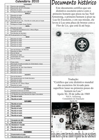 20
                Calendário 2010
                             FEVEREIRO
        Reinicio das atividades
                                                               Documento histórico
  22    Nascimento de B-P (153 anos)                               Este documento certifica que um
  27    Reunião em sede
  28    Entrega do Balanço para UEB/SP                             distintivo escoteiro esteve com o
   6    Reunião em sede
                                MARÇO                           primeiro homem que pisou na lua Neil
  13    Reunião de pais                                        Armstrong, o primeiro homem à pisar na
  14    Curso Informativo
        Curao
20 e 21 Acampamento Lobo - Reunião em sede para as tropas       Lua foi Escoteiro, e em sua missão, ele
  27
  31
        Reunião em sede
        Entrega do Projeto Grupo Padrão
                                                               levou à Lua uma placa de bronze com a
                                ABRIL                              Flor de Liz, que está lá até hoje.
   3    Reunião em sede
  10    1ª Olimpiada Escoteira do G.E. Olhos d'Água
  17    Reunião em sede
  23    Dia Mundial do Escoteiro
24 e 25 Acampamento de Tropas
                                 MAIO
   1    Reunião em sede
   8    Reunião em sede
  15    Reunião em sede
  22    Reunião em sede
  29    Reunião em sede
                                JUNHO
   5    Dia da Ecologia /19º Mot Eco
  12    Reunião em sede
  18    Dia do Senior
  19    Reunião em sede
  26    Assembléia de Grupo
  29    Dia do Pioneiro
                                JULHO
   3    Festa Julina
   9    Revolução Constitucionalista de 32/atividade cíviaca
  10    Reunião em sede
  13    Nascimento de Caio Viana Martins
  17    Reunião em sede
  24    Reunião em sede
  31    Reunião em sede
                                AGOSTO
   1      Dia do Esc otismo
   6      Dia Interamericano do Chefe Escoteiro
   7      Reunião em sede                                                      Tradução:
  14
  20
          Reunião em sede
          4 anos do G. E. Olhos d'Água
                                                                 “Certifico que este distintivo mundial
  21      Reunião em sede                                           dos escoteiros foi levado para
28 e 29   Acampamento de anivers ario
                               SET EMBRO                         superfície lunar no primeiro pouso do
   4
   7
          Ativiade da Semana da Pátria
          Independencia do Brasil/Atividade Cívica
                                                                            homem na Lua.”
  11      12º Mutirão Escoteiro Nacional de Ação Comunitária        Apolo XI, 20 de julho de 1969
  18      Reuniãoemsede                                                        Neil A. Armstrong
  25      Reuniãoemsede                                                     Comandante da Tripulação
                              OUTUBRO                                              Apolo XI
  2       Reuniãoemsede
  4       Diado Lobinho
  9       Reuniãoemsede
  16      Reuniãoemsede
  23      Reuniãoemsede
  30      Reuniãoemsede
                             NOVEMBRO
  4       Aniversárioda UEB
  6       Reuniãoemsede
13e 14    Atividadeem Taubaté
  20      Reuniãoemsede
  27      Reuniãoemsede



                                                               Fala sério é pra ter muito orgulho de ser escoteiro
                             DEZEMBRO
  4       Encerramento emsede
  11      Atividadeexterna(a confirmar)
 