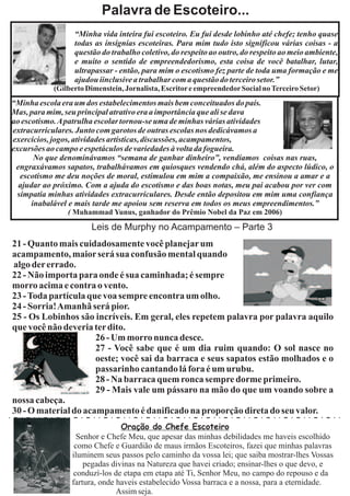 Palavra de Escoteiro...
                 “Minha vida inteira fui escoteiro. Eu fui desde lobinho até chefe; tenho quase
                 todas as insígnias escoteiras. Para mim tudo isto significou várias coisas - a
                 questão do trabalho coletivo, do respeito ao outro, do respeito ao meio ambiente,
                 e muito o sentido de empreendedorismo, esta coisa de você batalhar, lutar,
                 ultrapassar - então, para mim o escotismo fez parte de toda uma formação e me
                 ajudou iinclusive a trabalhar com a questão do terceiro setor.”
           (Gilberto Dimenstein, Jornalista, Escritor e empreendedor Social no Terceiro Setor)
“Minha escola era um dos estabelecimentos mais bem conceituados do país.
Mas, para mim, seu principal atrativo era a importância que ali se dava
ao escotismo. Apatrulha escolar tornou-se uma de minhas várias atividades
extracurriculares. Junto com garotos de outras escolas nos dedicávamos a
exercícios, jogos, atividades artísticas, discussões, acampamentos,
excursões ao campo e espetáculos de variedades à volta da fogueira.
       No que denominávamos “semana de ganhar dinheiro”, vendíamos coisas nas ruas,
 engraxávamos sapatos, trabalhávamos em quiosques vendendo chá, além do aspecto lúdico, o
  escotismo me deu noções de moral, estimulou em mim a compaixão, me ensinou a amar e a
  ajudar ao próximo. Com a ajuda do escotismo e das boas notas, meu pai acabou por ver com
 simpatia minhas atividades extracurriculares. Desde então depositou em mim uma confiança
      inabalável e mais tarde me apoiou sem reserva em todos os meus empreendimentos.”
               ( Muhammad Yunus, ganhador do Prêmio Nobel da Paz em 2006)

                      Leis de Murphy no Acampamento – Parte 3
21 - Quanto mais cuidadosamente você planejar um
acampamento, maior será sua confusão mental quando
algo der errado.
22 - Não importa para onde é sua caminhada; é sempre
morro acima e contra o vento.
23 - Toda partícula que voa sempre encontra um olho.
24 - Sorria!Amanhã será pior.
25 - Os Lobinhos são incríveis. Em geral, eles repetem palavra por palavra aquilo
que você não deveria ter dito.
                      26 - Um morro nunca desce.
                      27 - Você sabe que é um dia ruim quando: O sol nasce no
                      oeste; você sai da barraca e seus sapatos estão molhados e o
                      passarinho cantando lá fora é um urubu.
                      28 - Na barraca quem ronca sempre dorme primeiro.
                      29 - Mais vale um pássaro na mão do que um voando sobre a
nossa cabeça.
30 - O material do acampamento é danificado na proporção direta do seu valor.
                               Oração do Chefe Escoteiro
                  Senhor e Chefe Meu, que apesar das minhas debilidades me haveis escolhido
                 como Chefe e Guardião de maus irmãos Escoteiros, fazei que minhas palavras
                iluminem seus passos pelo caminho da vossa lei; que saiba mostrar-lhes Vossas
                    pegadas divinas na Natureza que havei criado; ensinar-lhes o que devo, e
                 conduzí-los de etapa em etapa até Ti, Senhor Meu, no campo do repouso e da
                fartura, onde haveis estabelecido Vossa barraca e a nossa, para a eternidade.
                              Assim seja.
 