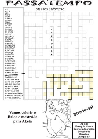 CH                SILABOX ESCOTEIRO
ELO
LEI
NÓS
UEB
CABO
DEUS
FILA
FOGO
GUIA
JOGO
RUMO                       J
CHEFE
CULTO                      A
GRITO
GRUPO                     M
MNEAC
SISAL                      B
TROPA
BASTÃO                     O
CANÇÃO
CORDÃO                     R
EQUIPE
ESCOTA                     E
FÍSICO
INGLÊS                     E
SÊNIOR
SOCIAL
AFETIVO
ARGANEL
BATEIAS
BÚSSOLA
LAMPIÃO
BARRACAS
JAMBOREE
PATRULHA
ESCOTEIRO
LAIS DE GUIA
LIS DE OURO
MONITORIA
PATATENRA
SALTEADOR
ACAMPAMENTO
BADEN POWELL
INTELECTUAL




   Vamos colorir o
  Baloo e mostrá-lo
     para Akelá
                                           Apoio:
                                       Paróquia Nossa
                                      Senhora Aparecida
                                         Diocese de
                                          Barretos
                                         Olímpia-SP
 