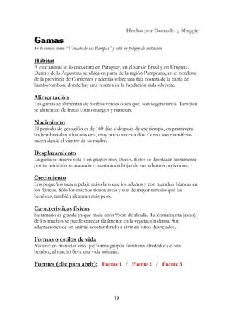 Se lo conoce como “Venado de las Pampas” y está en peligro de extinción

Hábitat
A este animal se lo encuentra en Paraguay, en el sur de Brasil y en Uruguay.
Dentro de la Argentina se ubica en parte de la región Pampeana, en el nordeste
de la provincia de Corrientes y además sobre una faja costera de la bahía de
Samborombón, donde hay una reserva de la fundación vida silvestre.

Alimentación
Las gamas se alimentan de hierbas verdes o sea que son vegetarianos. También
se alimentan de frutas como mangos y naranjas.

Nacimiento
El periodo de gestación es de 160 días y después de ese tiempo, en primavera
las hembras dan a luz una cría, muy pocas veces a dos. Como son mamíferos
nacen desde el vientre de su madre.

Desplazamiento
La gama se mueve sola o en grupos muy chicos. Estos se desplazan lentamente
por su territorio arrancando o masticando hojas de sus arbustos preferidos.

Crecimiento
Los pequeños tienen pelaje más claro que los adultos y con manchas blancas en
los flancos. Sólo los machos tienen astas y son de mayor tamaño que las
hembras, también alcanzan más peso.

Características físicas
Su tamaño es grande ya que mide unos 95cm de alzada. La cornamenta (astas)
de los machos se puede enredar fácilmente en la vegetación densa. Son
adaptaciones de un animal acostumbrado a vivir en sitios despejados.

Formas o estilos de vida
No vive en manadas sino que forma grupos familiares alrededor de una
hembra, el macho lleva una vida solitaria.

Fuentes (clic para abrir): Fuente 1 / Fuente 2 / Fuente 3




                                            19
 