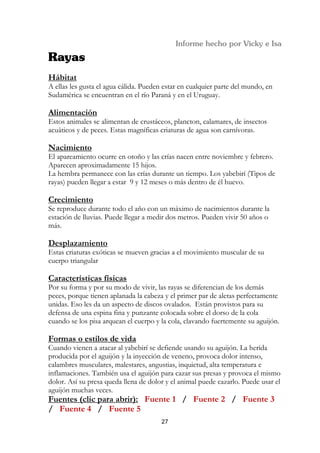 Hábitat
A ellas les gusta el agua cálida. Pueden estar en cualquier parte del mundo, en
Sudamérica se encuentran en el río Paraná y en el Uruguay.

Alimentación
Estos animales se alimentan de crustáceos, plancton, calamares, de insectos
acuáticos y de peces. Estas magníficas criaturas de agua son carnívoras.

Nacimiento
El apareamiento ocurre en otoño y las crías nacen entre noviembre y febrero.
Aparecen aproximadamente 15 hijos.
La hembra permanece con las crías durante un tiempo. Los yabebirí (Tipos de
rayas) pueden llegar a estar 9 y 12 meses o más dentro de él huevo.

Crecimiento
Se reproduce durante todo el año con un máximo de nacimientos durante la
estación de lluvias. Puede llegar a medir dos metros. Pueden vivir 50 años o
más.

Desplazamiento
Estas criaturas exóticas se mueven gracias a el movimiento muscular de su
cuerpo triangular

Características físicas
Por su forma y por su modo de vivir, las rayas se diferencian de los demás
peces, porque tienen aplanada la cabeza y el primer par de aletas perfectamente
unidas. Eso les da un aspecto de discos ovalados. Están provistos para su
defensa de una espina fina y punzante colocada sobre el dorso de la cola
cuando se los pisa arquean el cuerpo y la cola, clavando fuertemente su aguijón.

Formas o estilos de vida
Cuando vienen a atacar al yabebirí se defiende usando su aguijón. La herida
producida por el aguijón y la inyección de veneno, provoca dolor intenso,
calambres musculares, malestares, angustias, inquietud, alta temperatura e
inflamaciones. También usa el aguijón para cazar sus presas y provoca el mismo
dolor. Así su presa queda llena de dolor y el animal puede cazarlo. Puede usar el
aguijón muchas veces.
Fuentes (clic para abrir): Fuente 1 / Fuente 2 / Fuente 3
/ Fuente 4 / Fuente 5
                                       27
 
