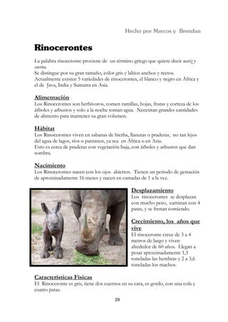 La palabra rinoceronte proviene de un término griego que quiere decir nariz y
cuerno.
Se distingue por su gran tamaño, color gris y labios anchos y rectos.
Actualmente existen 5 variedades de rinocerontes, el blanco y negro en África y
el de Java, India y Sumatra en Asia.

Alimentación
Los Rinocerontes son herbívoros, comen ramillas, hojas, frutas y corteza de los
árboles y arbustos y solo a la noche toman agua. Necesitan grandes cantidades
de alimento para mantener su gran volumen.

Hábitat
Los Rinocerontes viven en sabanas de hierba, llanuras o praderas, no tan lejos
del agua de lagos, ríos o pantanos, ya sea en África o en Asia.
Esto es cerca de praderas con vegetación baja, con árboles y arbustos que dan
sombra.

Nacimiento
Los Rinocerontes nacen con los ojos abiertos. Tienen un periodo de gestación
de aproximadamente 16 meses y nacen en camadas de 1 a la vez.

                                              Desplazamiento
                                              Los rinocerontes se desplazan
                                              con mucho peso, caminan con 4
                                              patas, y se frenan comiendo.

                                              Crecimiento, los años que
                                              vive
                                              El rinoceronte crece de 3 a 4
                                              metros de largo y viven
                                              alrededor de 60 años. Llegan a
                                              pesar aproximadamente 1,5
                                              toneladas las hembras y 2 a 3,6
                                              toneladas los machos.

Características Físicas
El Rinoceronte es gris, tiene dos cuernos en su cara, es gordo, con una cola y
cuatro patas.
                                       29
 