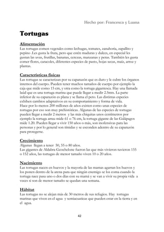 Alimentación
Las tortugas comen vegetales como lechugas, tomates, zanahoria, zapallito y
pepino .Les gusta la fruta, pero que estén maduras y dulces, en especial les
gustan las uvas, frutillas, bananas, cerezas, manzanas y peras. También les gusta
comer flores, caracoles, diferentes especies de pasto, hojas secas, maíz, arroz y
plantas.

Características físicas
Las tortugas se caracterizan por su caparazón que es duro y le cubre los órganos
internos del cuerpo. Pueden tener muchos tamaños de cuerpo por ejemplo la
caja que mide como 15 cm, y otra como la tortuga gigantesca. Hay una llamada
laúd que es una tortuga marina que puede llegar a medir 2.5mts. La parte
inferior de su caparazón es plana y se llama el peto. Las distintas especies
exhiben cambios adaptativos en su comportamiento y forma de vida.
Hace por lo menos 200 millones de años existen como unas especies de
tortugas por eso son muy prehistóricas. Algunas de las especies de tortugas
pueden llegar a medir 2 metros y las más chiquitas unos centímetros por
ejemplo la tortuga arrau mide 61 o 76 cm, la tortuga gigante de las Galápagos
mide 1.20. Pueden llegar a vivir 150 años o más, son inofensivas para las
personas y por lo general son tímidas y se esconden adentro de su caparazón
para protegerse.

Crecimiento
Algunas llegan a tener 50, 55 o 80 años.
Las gigantes de Aldabra Geochelone fueron las que más vivieron tuvieron 155
o 152 años, las tortugas de menor tamaño viven 10 o 20 años.

Nacimiento
Las tortugas nacen en huevos y la mayoría de las mamas agarran los huevos y
los ponen dentro de la arena para que ningún enemigo se los coma cuando la
tortuga nace pasa uno o dos días con su mamá y se van a vivir su propia vida a
veces si son de menor tamaño se quedan una semana.

Hábitat
Las tortugas no se alejan más de 30 metros de sus refugios. Hay tortugas
marinas que viven en el agua y semiacuaticas que pueden estar en la tierra y en
el agua.


                                       42
 
