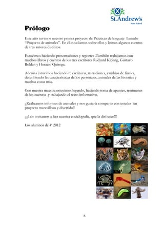 Este año tuvimos nuestro primer proyecto de Prácticas de lenguaje llamado
“Proyecto de animales”. En él estudiamos sobre ellos y leímos algunos cuentos
de tres autores distintos.

Estuvimos haciendo presentaciones y reportes .También trabajamos con
muchos libros y cuentos de los tres escritores Rudyard Kipling, Gustavo
Roldan y Horacio Quiroga.

Además estuvimos haciendo re escrituras, narraciones, cambios de finales,
describiendo las características de los personajes, animales de las historias y
muchas cosas más.

Con nuestra maestra estuvimos leyendo, haciendo toma de apuntes, resúmenes
de los cuentos y trabajando el texto informativo.

¡¡Realizamos informes de animales y nos gustaría compartir con ustedes un
proyecto maravilloso y divertido!!

¡¡¡¡Los invitamos a leer nuestra enciclopedia, que la disfruten!!!

Los alumnos de 4ª 2012




                                          5
 