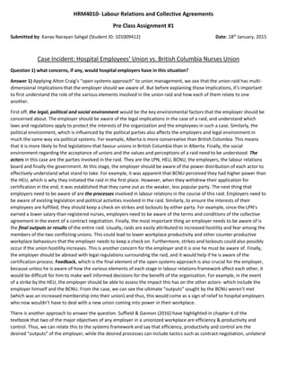 HRM4010- Labour Relations and Collective Agreements
Pre Class Assignment #1
Submitted by: Kanav Narayan Sahgal (Student ID: 101009412) Date: 18th
January, 2015
Case Incident: Hospital Employees’ Union vs. British Columbia Nurses Union
Question 1) what concerns, if any, would hospital employers have in this situation?
Answer 1) Applying Alton Craig’s “open systems approach” to union management, we see that the union raid has multi-
dimensional implications that the employer should we aware of. But before explaining those implications, it’s important
to first understand the role of the various elements involved in the union raid and how each of them relate to one
another.
First off, the legal, political and social environment would be the key environmental factors that the employer should be
concerned about. The employer should be aware of the legal implications in the case of a raid, and understand which
laws and regulations apply to protect the interests of the organization and the employees in such a case. Similarly, the
political environment, which is influenced by the political parties also affects the employers and legal environment in
much the same way via political systems. For example, Alberta is more conservative than British Columbia. This means
that it is more likely to find legislations that favour unions in British Columbia than in Alberta. Finally, the social
environment regarding the acceptance of unions and the values and perceptions of a raid need to be understood. The
actors in this case are the parties involved in the raid. They are the LPN, HEU, BCNU, the employers, the labour relations
board and finally the government. At this stage, the employer should be aware of the power distribution of each actor to
effectively understand what stand to take. For example, it was apparent that BCNU perceived they had higher power than
the HEU, which is why they initiated the raid in the first place. However, when they withdrew their application for
certification in the end, it was established that they came out as the weaker, less popular party. The next thing that
employers need to be aware of are the processes involved in labour relations in the course of this raid. Employers need to
be aware of existing legislation and political activities involved in the raid. Similarly, to ensure the interests of their
employees are fulfilled, they should keep a check on strikes and lockouts by either party. For example, since the LPN’s
earned a lower salary than registered nurses, employers need to be aware of the terms and conditions of the collective
agreement in the event of a contract negotiation. Finally, the most important thing an employer needs to be aware of is
the final outputs or results of the entire raid. Usually, raids are easily attributed to increased hostility and fear among the
members of the two conflicting unions. This could lead to lower workplace productivity and other counter productive
workplace behaviours that the employer needs to keep a check on. Furthermore, strikes and lockouts could also possibly
occur if the union hostility increases. This is another concern for the employer and it is one he must be aware of. Finally,
the employer should be abreast with legal regulations surrounding the raid, and it would help if he is aware of the
certification process. Feedback, which is the final element of the open systems approach is also crucial for the employer,
because unless he is aware of how the various elements of each stage in labour relations framework affect each other, it
would be difficult for him to make well informed decisions for the benefit of the organization. For example, in the event
of a strike by the HEU, the employer should be able to assess the impact this has on the other actors- which include the
employer himself and the BCNU. From the case, we can see the ultimate “outputs” sought by the BCNU weren’t met
(which was an increased membership into their union) and thus, this would come as a sign of relief to hospital employers
who now wouldn’t have to deal with a new union coming into power in their workplace.
There is another approach to answer the question. Suffield & Gannon (2016) have highlighted in chapter 4 of the
textbook that two of the major objectives of any employer in a unionized workplace are efficiency & productivity and
control. Thus, we can relate this to the systems framework and say that efficiency, productivity and control are the
desired ”outputs” of the employer, while the desired processes can include tactics such as contract negotiation, unilateral
 