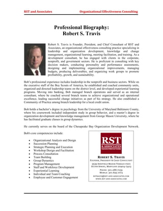 RST and Associates Organizational Effectiveness Consulting
Professional Biography:
Robert S. Travis
Robert S. Travis is Founder, President, and Chief Consultant of RST and
Associates, an organizational effectiveness consulting practice specializing in
leadership and organization development, knowledge and change
management, organizational learning, meeting facilitation, and training. As a
development consultant, he has engaged with clients in the corporate,
nonprofit, and government sectors. He is proficient in consulting with key
decision makers, conducting personality and performance assessments,
designing and implementing organizational improvements, managing
budgets, producing deliverables, and organizing work groups to promote
profitability, growth, and sustainability.
Bob’s professional experience includes leadership in the nonprofit and business sectors. While on
the executive staff of the Boy Scouts of America, he established and coached community units,
organized and directed leadership teams on the district level, and developed experiential learning
programs. Moving into banking, Bob managed branch operations and served as an internal
consultant, where he coached several branch teams to achieve organizational and operational
excellence, leading successful change initiatives as part of his strategy. He also established a
Community of Practice among branch leadership for a local credit union.
Bob holds a bachelor’s degree in psychology from the University of Maryland Baltimore County,
where his coursework included independent study in group behavior, and a master’s degree in
organization development and knowledge management from George Mason University, where he
has facilitated graduate classes in group dynamics.
He currently serves on the board of the Chesapeake Bay Organization Development Network.
Bob's core competencies include:
 Organizational Analysis and Design
 Succession Planning
 Strategic Planning and Execution
 Workshop Design and Facilitation
 Process Consultation
 Team Building
 Group Dynamics
 Program Management
 Staff and Workforce Development
 Experiential Learning
 Individual and Team Coaching
 Employee and Customer Engagement
ROBERT S. TRAVIS
FOUNDER, PRESIDENT & CHIEF CONSULTANT
3539 SHEFFIELD MANOR TERRACE #201
SILVER SPRING, MARYLAND 20904-7403
PHONE: 301.288.7239
MOBILE: 301.655.1073
RSTRAVIS@RST-AND-ASSOCIATES.COM
WWW.RST-AND-ASSOCIATES.COM
 