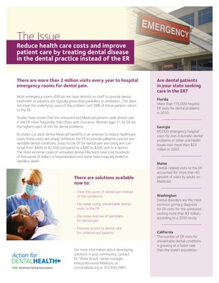 There are more than 2 million visits every year to hospital
emergency rooms for dental pain.
Most emergency rooms (ER) do not have dentists on staff to provide dental
treatment so patients are typically prescribed painkillers or antibiotics. This does
not treat the underlying cause of the problem, and 39% of these patients return
to the ER.
Studies have shown that the uninsured and Medicaid patients seek dental care
in the ER more frequently than those with insurance. Women ages 21 to 34 are
the highest users of ERs for dental problems.
As states cut adult dental Medicaid benefits in an attempt to reduce healthcare
costs, these costs are simply shifted to the ER to provide palliative care for pre-
ventable dental conditions. Visits to the ER for dental pain are costly and can
range from $400 to $1,500 compared to a $90 to $200 visit to a dentist.
The most extreme cases of untreated dental infections have cost hundreds
of thousands of dollars in hospitalization and some have tragically ended in
needless death.
For more information about developing
solutions in your community, contact
Dr. Sheila Strock, senior manager,
Interprofessional Relations, at
strocks@ada.org or 312.440.2861.
Are dental patients
in your state seeking
care in the ER?
Florida
More than 115,000 hospital
ER visits for dental problems
in 2010.
Georgia
60,000 emergency hospital
visits for non-traumatic dental
problems or other oral health
issues cost more than $23
million in 2007.
Maine
Dental-related visits to the ER
accounted for more than 40
percent of visits by adults on
Medicaid.
Washington
Dental disorders are the most
common primary diagnosis
for ER visits for the uninsured
costing more than $3 million,
according to a 2010 study.
California
The number of ER visits for
preventable dental conditions
is growing at a faster rate
than the state’s population.
The Issue
Reduce health care costs and improve
patient care by treating dental disease
in the dental practice instead of the ER
There are solutions available
now to:
• Treat the cause of dental pain instead
of the symptoms
• Decrease costly, preventable dental
visits to the ER
• Decrease overuse of painkillers
for dental pain
• Improve access to dental care
for underserved patients
 