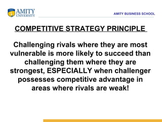COMPETITIVE STRATEGY PRINCIPLE   Challenging rivals where they are most vulnerable is more likely to succeed than challenging them where they are strongest, ESPECIALLY when challenger possesses competitive advantage in areas where rivals are weak! 