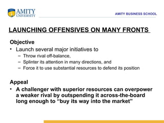 Objective Launch several major initiatives to  Throw rival off-balance,  Splinter its attention in many directions, and  Force it to use substantial resources to defend its position Appeal A challenger with superior resources can overpower a weaker rival by outspending it across-the-board long enough to “buy its way into the market” LAUNCHING OFFENSIVES ON MANY FRONTS  