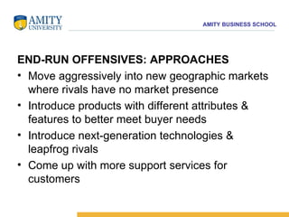 END-RUN OFFENSIVES: APPROACHES Move aggressively into new geographic markets where rivals have no market presence  Introduce products with different attributes & features to better meet buyer needs  Introduce next-generation technologies & leapfrog rivals  Come up with more support services for customers 