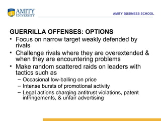 GUERRILLA OFFENSES: OPTIONS Focus on narrow target weakly defended by rivals  Challenge rivals where they are overextended & when they are encountering problems  Make random scattered raids on leaders with tactics such as  Occasional low-balling on price  Intense bursts of promotional activity  Legal actions charging antitrust violations, patent infringements, & unfair advertising 