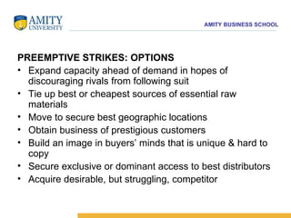 PREEMPTIVE STRIKES: OPTIONS Expand capacity ahead of demand in hopes of discouraging rivals from following suit  Tie up best or cheapest sources of essential raw materials  Move to secure best geographic locations  Obtain business of prestigious customers  Build an image in buyers’ minds that is unique & hard to copy  Secure exclusive or dominant access to best distributors  Acquire desirable, but struggling, competitor 